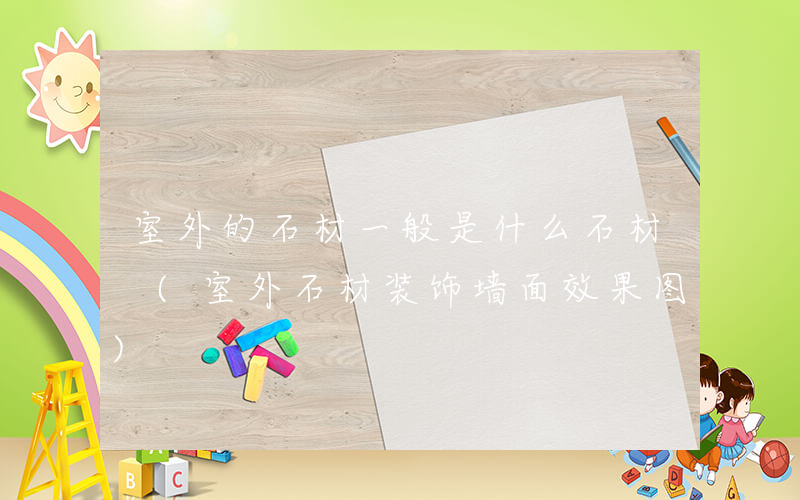 室外的石材一般是什么石材 (室外石材装饰墙面效果图)